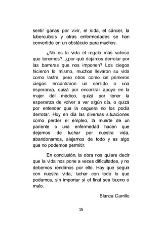 15
sentir ganas por vivir, el sida, el cáncer, la
tuberculosis y otras enfermedades se han
convertido en un obstáculo para muchos.
¿No es la vida el regalo más valioso
que tenemos?, ¿por qué dejarnos derrotar por
las barreras que nos imponen? Los ciegos
hicieron lo mismo, muchos llevaron su vida
como lastre, pero otros como los primeros
ciegos encontraron un sentido o una
esperanza, quizá por encontrar apoyo en la
mujer del médico, quizá por tener la
esperanza de volver a ver algún día, o quizá
por entender que la ceguera no los podía
derrotar. Hoy en día las diversas situaciones
como perder el empleo, la muerte de un
pariente o una enfermedad hacen que
dejemos de luchar por nuestra vida,
abandonarnos, alejarnos de todo y es algo
que no podemos permitir.
En conclusión, la obra nos quiere decir
que la vida nos pone a veces dificultades, y no
debemos rendirnos por ello. Hay que seguir
con nuestra vida, luchar con todo lo que
podamos, sin importar si el final sea bueno o
malo.
Blanca Carrillo
 