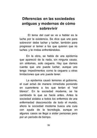 16
Diferencias en las sociedades
antiguas y modernas de cómo
sobrevivir
El tema del cual se va a hablar es la
lucha por la existencia. Se dice que uno para
sobrevivir debe luchar y luchar, también para
progresar si temer a los que quieren que no
luches y te rindas enfrentándolos.
En la obra, se habla de una epidemia
que apareció de la nada, sin ninguna causa,
sin síntomas, solo ceguera. Hay que darnos
cuenta que uno puede luchar, aunque uno
tenga impedimentos como la ceguera u otras
limitaciones que uno puede tener.
La epidemia causó temores al gobierno,
el cual actuó de manera inmediata poniendo
en cuarentena a los que tenían el “mal
blanco”. En la sociedad moderna, se ha
cambiado lo que se hacía antes. Antes la
sociedad aislaba a todos los enfermos de una
enfermedad desconocida de todo el mundo,
ahora la sociedad moderna busca una cura
con ayuda de la tecnología, aunque en
algunos casos se llega a aislar personas pero
por un periodo de tiempo.
 