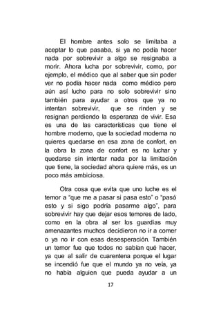 17
El hombre antes solo se limitaba a
aceptar lo que pasaba, si ya no podía hacer
nada por sobrevivir a algo se resignaba a
morir. Ahora lucha por sobrevivir, como, por
ejemplo, el médico que al saber que sin poder
ver no podía hacer nada como médico pero
aún así lucho para no solo sobrevivir sino
también para ayudar a otros que ya no
intentan sobrevivir, que se rinden y se
resignan perdiendo la esperanza de vivir. Esa
es una de las características que tiene el
hombre moderno, que la sociedad moderna no
quieres quedarse en esa zona de confort, en
la obra la zona de confort es no luchar y
quedarse sin intentar nada por la limitación
que tiene, la sociedad ahora quiere más, es un
poco más ambiciosa.
Otra cosa que evita que uno luche es el
temor a “que me a pasar si pasa esto” o “pasó
esto y si sigo podría pasarme algo”, para
sobrevivir hay que dejar esos temores de lado,
como en la obra al ser los guardias muy
amenazantes muchos decidieron no ir a comer
o ya no ir con esas desesperación. También
un temor fue que todos no sabían qué hacer,
ya que al salir de cuarentena porque el lugar
se incendió fue que el mundo ya no veía, ya
no había alguien que pueda ayudar a un
 