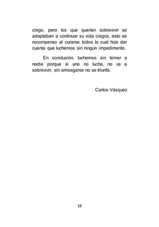 18
ciego, pero los que querían sobrevivir se
adaptaban a continuar su vida ciegos, esto se
recompenso al curarse todos lo cual hizo dar
cuenta que luchemos sin ningún impedimento.
En conclusión, luchemos sin temer a
nadie porque si uno no lucha, no va a
sobrevivir, sin arriesgarse no se triunfa.
Carlos Vásquez
 