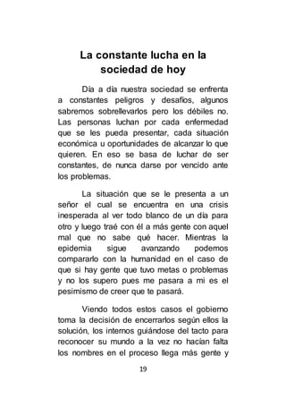 19
La constante lucha en la
sociedad de hoy
Día a día nuestra sociedad se enfrenta
a constantes peligros y desafíos, algunos
sabremos sobrellevarlos pero los débiles no.
Las personas luchan por cada enfermedad
que se les pueda presentar, cada situación
económica u oportunidades de alcanzar lo que
quieren. En eso se basa de luchar de ser
constantes, de nunca darse por vencido ante
los problemas.
La situación que se le presenta a un
señor el cual se encuentra en una crisis
inesperada al ver todo blanco de un día para
otro y luego traé con él a más gente con aquel
mal que no sabe qué hacer. Mientras la
epidemia sigue avanzando podemos
compararlo con la humanidad en el caso de
que si hay gente que tuvo metas o problemas
y no los supero pues me pasara a mi es el
pesimismo de creer que te pasará.
Viendo todos estos casos el gobierno
toma la decisión de encerrarlos según ellos la
solución, los internos guiándose del tacto para
reconocer su mundo a la vez no hacían falta
los nombres en el proceso llega más gente y
 