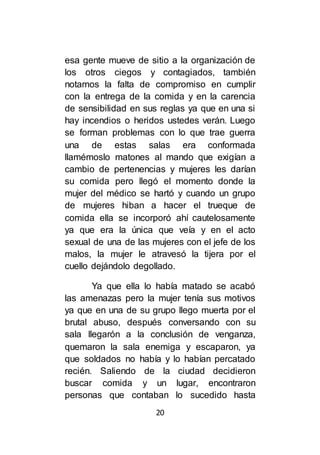 20
esa gente mueve de sitio a la organización de
los otros ciegos y contagiados, también
notamos la falta de compromiso en cumplir
con la entrega de la comida y en la carencia
de sensibilidad en sus reglas ya que en una si
hay incendios o heridos ustedes verán. Luego
se forman problemas con lo que trae guerra
una de estas salas era conformada
llamémoslo matones al mando que exigían a
cambio de pertenencias y mujeres les darían
su comida pero llegó el momento donde la
mujer del médico se hartó y cuando un grupo
de mujeres hiban a hacer el trueque de
comida ella se incorporó ahí cautelosamente
ya que era la única que veía y en el acto
sexual de una de las mujeres con el jefe de los
malos, la mujer le atravesó la tijera por el
cuello dejándolo degollado.
Ya que ella lo había matado se acabó
las amenazas pero la mujer tenía sus motivos
ya que en una de su grupo llego muerta por el
brutal abuso, después conversando con su
sala llegarón a la conclusión de venganza,
quemaron la sala enemiga y escaparon, ya
que soldados no había y lo habían percatado
recién. Saliendo de la ciudad decidieron
buscar comida y un lugar, encontraron
personas que contaban lo sucedido hasta
 