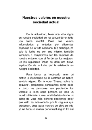 22
Nuestros valores en nuestra
sociedad actual
En la actualidad, llevar una vida digna
en nuestra sociedad se ha convertido en toda
una lucha mental. Pues nos vemos
influenciados y tentados por diferentes
aspectos de la vida cotidiana. Sin embargo, no
solo la lucha es con uno mismo, también
luchamos o competimos con las personas de
nuestro entorno, con el fin de ser los mejores.
En las siguientes líneas se dará una breve
explicación de la lucha por la existencia en
nuestra sociedad.
Para luchar es necesario tener un
motivo o inspiración de lo contrario no habría
sentido alguno. En la obra “Ensayo sobre la
ceguera”, claramente apreciamos como poco
a poco las personas van perdiendo los
valores; si bien cada persona es todo un
mundo diferente a otra, analizándolo desde un
punto de vista más general podríamos decir
que esto es ocasionado por la ceguera que
presentan, pues para muchos de ellos su vida
ya no tiene un motivo por el cual seguir. Es así
 