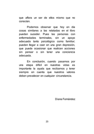 23
que aflora un ser de ellos mismo que no
conocían.
Podemos observar que hoy en día
cosas similares a las relatadas en el libro
pueden suceder. Pues las personas con
enfermedades terminales, sin un apoyo
adecuado tanto psicológico como familiar;
pueden llegar a caer en una gran depresión,
que puede ocasionar que realicen acciones
sin pensar o sin tener una conciencia
adecuada.
En conclusión, cuando pasamos por
una etapa difícil en nuestras vidas es
importante la ayuda que recibamos y tener
siempre en cuenta que nuestros valores
deben prevalecer en cualquier circunstancia.
Diana Fernández
 
