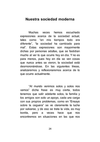 24
Nuestra sociedad moderna
Muchas veces hemos escuchado
expresiones acerca de la sociedad actual,
tales como “en mis tiempos todo era
diferente”, “la sociedad ha cambiado para
mal”. Estas expresiones son mayormente
dichas por personas adultas, que se fastidian
mucho al ver lo que ocurre hoy en dia. Y no es
para menos, pues hoy en día se ven cosas
que nunca antes se vieron, la sociedad está
desmoronándose. En las siguientes líneas,
analizaremos y reflexionaremos acerca de lo
que ocurre actualmente.
“Al mundo venimos solos y solos nos
vamos” dicha frase es muy cierta, todos
tenemos que salir adelante solos, la familia y
los amigos son solo un apoyo, cada uno carga
con sus propios problemas, como en “Ensayo
sobre la ceguera” se ve claramente la lucha
por salvarse, y de eso se trata la vida, es muy
bonita, pero a veces hace que nos
encontremos en situaciones en las que nos
 