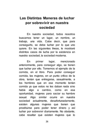 26
Las Distintas Maneras de luchar
por sobrevivir en nuestra
sociedad
En nuestra sociedad, todos nosotros
buscamos tener un lugar, un nombre, un
trabajo, una vida. Cabe decir, que para
conseguirlo, se debe luchar por lo que uno
quiere. En las siguientes líneas, le mostraré
distintos casos de lucha por la existencia en
nuestra sociedad, la sociedad moderna.
En primer lugar, mencionado
anteriormente, para conseguir algo, se tienen
que luchar por ello. Tomemos el ejemplo de la
comida, en el libro. Para poder conseguir
comida, las mujeres, en un punto crítico de la
obra, tenían que entregarse, sexualmente, a
los hombres que en ese momento tenían
comida ya que estos no les daban nada sino
había algo a cambio, como en esa
oportunidad, mujeres para saciar su hambre
sexual. Algo similar ocurre en nuestra
sociedad actualmente, desafortunadamente,
existen algunas mujeres que tienen que
prostituirse para poder tener dinero y así
luchar por sobrevivir diariamente. No obstante,
cabe resaltar que existen mujeres que lo
 