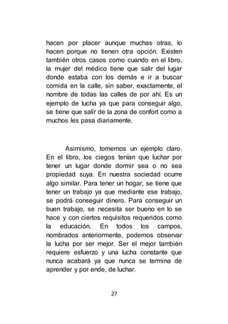27
hacen por placer aunque muchas otras, lo
hacen porque no tienen otra opción. Existen
también otros casos como cuando en el libro,
la mujer del médico tiene que salir del lugar
donde estaba con los demás e ir a buscar
comida en la calle, sin saber, exactamente, el
nombre de todas las calles de por ahí. Es un
ejemplo de lucha ya que para conseguir algo,
se tiene que salir de la zona de confort como a
muchos les pasa diariamente.
Asimismo, tomemos un ejemplo claro.
En el libro, los ciegos tenían que luchar por
tener un lugar donde dormir sea o no sea
propiedad suya. En nuestra sociedad ocurre
algo similar. Para tener un hogar, se tiene que
tener un trabajo ya que mediante ese trabajo,
se podrá conseguir dinero. Para conseguir un
buen trabajo, se necesita ser bueno en lo se
hace y con ciertos requisitos requeridos como
la educación. En todos los campos,
nombrados anteriormente, podemos observar
la lucha por ser mejor. Ser el mejor también
requiere esfuerzo y una lucha constante que
nunca acabará ya que nunca se termina de
aprender y por ende, de luchar.
 