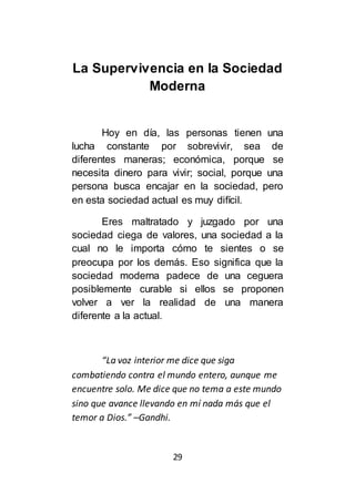 29
La Supervivencia en la Sociedad
Moderna
Hoy en día, las personas tienen una
lucha constante por sobrevivir, sea de
diferentes maneras; económica, porque se
necesita dinero para vivir; social, porque una
persona busca encajar en la sociedad, pero
en esta sociedad actual es muy difícil.
Eres maltratado y juzgado por una
sociedad ciega de valores, una sociedad a la
cual no le importa cómo te sientes o se
preocupa por los demás. Eso significa que la
sociedad moderna padece de una ceguera
posiblemente curable si ellos se proponen
volver a ver la realidad de una manera
diferente a la actual.
“La voz interior me dice que siga
combatiendo contra el mundo entero, aunque me
encuentre solo. Me dice que no tema a este mundo
sino que avance llevando en mí nada más que el
temor a Dios.” –Gandhi.
 