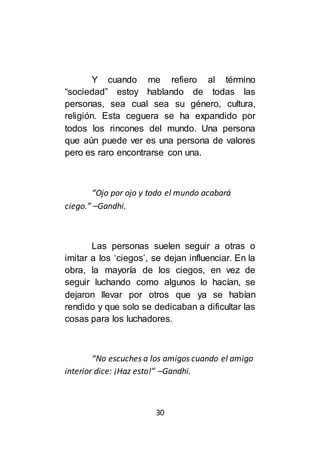 30
Y cuando me refiero al término
“sociedad” estoy hablando de todas las
personas, sea cual sea su género, cultura,
religión. Esta ceguera se ha expandido por
todos los rincones del mundo. Una persona
que aún puede ver es una persona de valores
pero es raro encontrarse con una.
“Ojo por ojo y todo el mundo acabará
ciego.” –Gandhi.
Las personas suelen seguir a otras o
imitar a los ‘ciegos’, se dejan influenciar. En la
obra, la mayoría de los ciegos, en vez de
seguir luchando como algunos lo hacían, se
dejaron llevar por otros que ya se habían
rendido y que solo se dedicaban a dificultar las
cosas para los luchadores.
“No escuches a los amigos cuando el amigo
interior dice: ¡Haz esto!” –Gandhi.
 