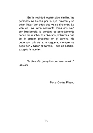 31
En la realidad ocurre algo similar, las
personas no luchan por lo que quieren y se
dejan llevar por otros que ya se rindieron. La
vida es una lucha constante. Dios nos creó
con inteligencia, la persona es perfectamente
capaz de resolver los diversos problemas que
se le puedan presentar en el camino. No
debemos unirnos a la ceguera, siempre se
debe ser y hacer el cambio. Todo es posible,
excepto la muerte.
“Sé el cambio que quieres ver en el mundo.”
–Gandhi.
María Cortez Pisano
 