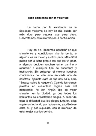 32
Todo comienza con la voluntad
La lucha por la existencia en la
sociedad moderna de hoy en día, puede ser
más dura para algunos que para otros.
Concretamos esta información a continuación.
Hoy en día, podemos observar en qué
situaciones y condiciones vive la gente, a
algunos les va mejor y a otros peor. Más difícil
puede ser la lucha para a los que les va peor,
y algunos deciden rendirse en el camino y
renunciar a cualquier tipo de esperanza y
motivación. Sin embargo, el mejorar nuestras
condiciones de vida está en cada uno de
nosotros, ejemplo claro el que nos da el libro
"Ensayo sobre la ceguera": Cuando los ciegos
puestos en cuarentena logran salir del
manicomio, no ven ningún tipo de mejor
situación en la ciudad, ya que todos los
habitantes se encontraban ciegos. A pesar de
toda la dificultad que los ciegos tuvieron, ellos
siguieron luchando por sobrevivir, ayudándose
entre sí, y por supuesto, con la intención de
estar mejor que los demás.
 