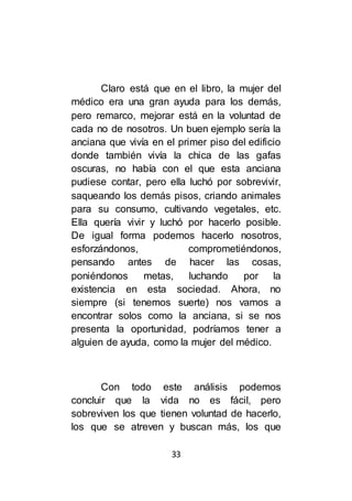 33
Claro está que en el libro, la mujer del
médico era una gran ayuda para los demás,
pero remarco, mejorar está en la voluntad de
cada no de nosotros. Un buen ejemplo sería la
anciana que vivía en el primer piso del edificio
donde también vivía la chica de las gafas
oscuras, no había con el que esta anciana
pudiese contar, pero ella luchó por sobrevivir,
saqueando los demás pisos, criando animales
para su consumo, cultivando vegetales, etc.
Ella quería vivir y luchó por hacerlo posible.
De igual forma podemos hacerlo nosotros,
esforzándonos, comprometiéndonos,
pensando antes de hacer las cosas,
poniéndonos metas, luchando por la
existencia en esta sociedad. Ahora, no
siempre (si tenemos suerte) nos vamos a
encontrar solos como la anciana, si se nos
presenta la oportunidad, podríamos tener a
alguien de ayuda, como la mujer del médico.
Con todo este análisis podemos
concluir que la vida no es fácil, pero
sobreviven los que tienen voluntad de hacerlo,
los que se atreven y buscan más, los que
 