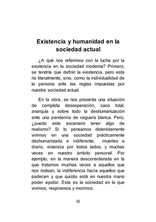 35
Existencia y humanidad en la
sociedad actual
¿A qué nos referimos con la lucha por la
existencia en la sociedad moderna? Primero,
se tendría que definir la existencia, pero esta
no literalmente, sino, como la individualidad de
la persona ante las reglas impuestas por
nuestra sociedad actual.
En la obra, se nos presenta una situación
de completa desesperación, caos total,
anarquía y sobre todo la deshumanización
ante una pandemia de ceguera blanca. Pero,
¿puede este escenario tener algo de
realismo? Si lo pensamos detenidamente
vivimos en una sociedad prácticamente
deshumanizada e indiferente, muertes a
diario, violencia por todos lados, y muchas
veces en nuestro ámbito personal. Por
ejemplo, en la manera desconsiderada en la
que tratamos muchas veces a aquellos que
nos rodean, la indiferencia hacia aquellos que
padecen y que quizás está en nuestra mano
poder ayudar. Esta es la sociedad en la que
vivimos, respiramos y morimos.
 