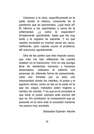 36
Volvamos a la obra, específicamente en la
parte donde el médico, consciente de la
pandemia que se aproximaba, ¿qué hace él?
Él informa a las autoridades a cerca de la
enfermedad, ¿y cómo le responden?
Simplemente ignorándolo, hasta que fue muy
tarde y la ceguera se expande. Y es que
nuestra sociedad es muchas veces así, necia,
indiferente, pero cuando ocurre el problema,
allí reacciona, egoístamente.
Otra de las partes que más impacto causa,
que más me hizo reflexionar fue cuando
estaban en el manicomio. Vivir en una pocilga
llena de deshechos humanos y humanos
desechados, rodeados al extremo con
personas de diferente forma de pensamiento,
cada uno mirando por su lado, una
inhumanidad donde los instintos, el poder y el
egoísmo reinan, como se lee en la parte en la
que los ciegos malvados piden mujeres a
cambio de comida. Y es que en la sociedad el
que tiene el poder siempre está encima del
que no. En conclusión, la comparación que se
presenta en la obra ante la sociedad moderna
me parece muy acertada.
Sebastián Guzmán Atoche
 
