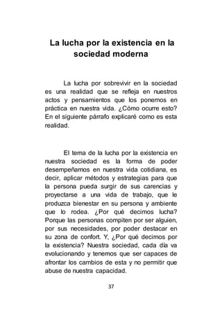 37
La lucha por la existencia en la
sociedad moderna
La lucha por sobrevivir en la sociedad
es una realidad que se refleja en nuestros
actos y pensamientos que los ponemos en
práctica en nuestra vida. ¿Cómo ocurre esto?
En el siguiente párrafo explicaré como es esta
realidad.
El tema de la lucha por la existencia en
nuestra sociedad es la forma de poder
desempeñarnos en nuestra vida cotidiana, es
decir, aplicar métodos y estrategias para que
la persona pueda surgir de sus carencias y
proyectarse a una vida de trabajo, que le
produzca bienestar en su persona y ambiente
que lo rodea. ¿Por qué decimos lucha?
Porque las personas compiten por ser alguien,
por sus necesidades, por poder destacar en
su zona de confort. Y, ¿Por qué decimos por
la existencia? Nuestra sociedad, cada día va
evolucionando y tenemos que ser capaces de
afrontar los cambios de esta y no permitir que
abuse de nuestra capacidad.
 