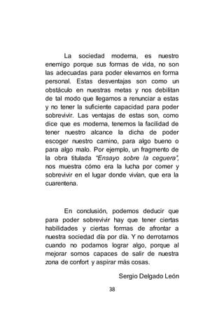 38
La sociedad moderna, es nuestro
enemigo porque sus formas de vida, no son
las adecuadas para poder elevarnos en forma
personal. Estas desventajas son como un
obstáculo en nuestras metas y nos debilitan
de tal modo que llegamos a renunciar a estas
y no tener la suficiente capacidad para poder
sobrevivir. Las ventajas de estas son, como
dice que es moderna, tenemos la facilidad de
tener nuestro alcance la dicha de poder
escoger nuestro camino, para algo bueno o
para algo malo. Por ejemplo, un fragmento de
la obra titulada “Ensayo sobre la ceguera’’,
nos muestra cómo era la lucha por comer y
sobrevivir en el lugar donde vivían, que era la
cuarentena.
En conclusión, podemos deducir que
para poder sobrevivir hay que tener ciertas
habilidades y ciertas formas de afrontar a
nuestra sociedad día por día. Y no derrotarnos
cuando no podamos lograr algo, porque al
mejorar somos capaces de salir de nuestra
zona de confort y aspirar más cosas.
Sergio Delgado León
 