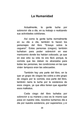 39
La Humanidad
Actualmente, la gente lucha por
sobrevivir día a día, en su trabajo o realizando
sus actividades cotidianas.
Así como la gente lucha normalmente
en su día a día, también lo hacen los
personajes del libro "Ensayo sobre la
ceguera". Estas personas (ciegos), también
luchaban para poder sobrevivir en ese
manicomio donde los habían colocado, ya que
en ese sitio su vida no era fácil, porque, la
comida que les daban no alcanzaba para
todas las personas, las condiciones en las que
vivían tampoco eran las adecuadas.
También hay una parte del libro, en la
que un grupo de ciegos les cobra a otro grupo
de ciegos por la comida, esa parte del libro,
también narra la lucha por la existencia de
esos ciegos, ya que ellos tienen que aguantar
esos maltratos.
Cada ciego del libro luchaba por
sobrevivir a su manera y eso es lo mismo que
pasa en nuestra vida, nosotros luchamos día a
día por nuestra existencia, por superarnos; y si
 
