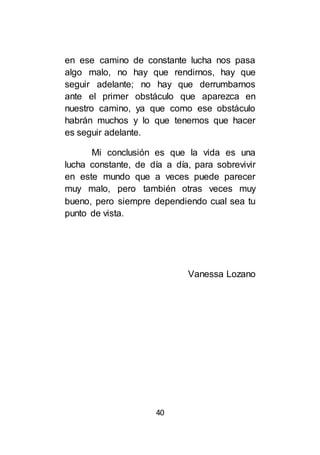 40
en ese camino de constante lucha nos pasa
algo malo, no hay que rendirnos, hay que
seguir adelante; no hay que derrumbarnos
ante el primer obstáculo que aparezca en
nuestro camino, ya que como ese obstáculo
habrán muchos y lo que tenemos que hacer
es seguir adelante.
Mi conclusión es que la vida es una
lucha constante, de día a día, para sobrevivir
en este mundo que a veces puede parecer
muy malo, pero también otras veces muy
bueno, pero siempre dependiendo cual sea tu
punto de vista.
Vanessa Lozano
 