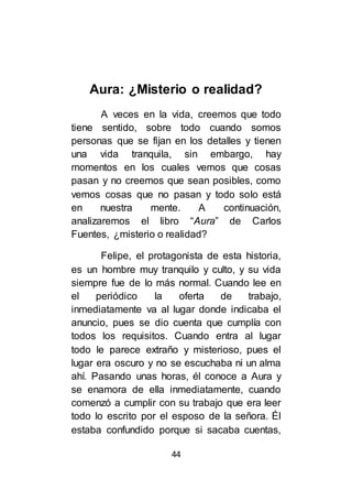 44
Aura: ¿Misterio o realidad?
A veces en la vida, creemos que todo
tiene sentido, sobre todo cuando somos
personas que se fijan en los detalles y tienen
una vida tranquila, sin embargo, hay
momentos en los cuales vemos que cosas
pasan y no creemos que sean posibles, como
vemos cosas que no pasan y todo solo está
en nuestra mente. A continuación,
analizaremos el libro “Aura” de Carlos
Fuentes, ¿misterio o realidad?
Felipe, el protagonista de esta historia,
es un hombre muy tranquilo y culto, y su vida
siempre fue de lo más normal. Cuando lee en
el periódico la oferta de trabajo,
inmediatamente va al lugar donde indicaba el
anuncio, pues se dio cuenta que cumplía con
todos los requisitos. Cuando entra al lugar
todo le parece extraño y misterioso, pues el
lugar era oscuro y no se escuchaba ni un alma
ahí. Pasando unas horas, él conoce a Aura y
se enamora de ella inmediatamente, cuando
comenzó a cumplir con su trabajo que era leer
todo lo escrito por el esposo de la señora. Él
estaba confundido porque si sacaba cuentas,
 
