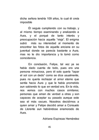 45
dicha señora tendría 109 años, lo cual él creía
imposible
Él seguía cumpliendo con su trabajo, y
al mismo tiempo examinando y analizando a
Aura, y el porqué de tanto interés y
preocupación hacia aquella “vieja”. El enigma
subió más su intensidad al momento de
encontrar las fotos de aquella anciana en su
juventud donde se parecía bastante a Aura,
mas no le dio importancia y lo tomó como
coincidencia.
En conclusión, Felipe, tal vez ya se
había dado cuenta de todo, pues era una
persona minuciosa, pero él solo quería “tapar
el sol con un dedo” como se dice usualmente,
pues no quería rechazar el amor eterno que
sentía hacia Aura y que le había prometido
aun sabiendo lo que en verdad era. En la vida,
nos vemos con muchos casos similares;
personas que aman de verdad a otras y son
capaces de aceptar su pasado aunque este
sea el más oscuro. Nosotros decidimos a
quien amar y Felipe decidió amar a Consuelo
de Llorente aun habiéndose enamorado de
Aura.
Adriana Espinoza Hernández
 