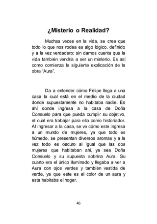 46
¿Misterio o Realidad?
Muchas veces en la vida, se cree que
todo lo que nos rodea es algo lógico, definido
y a la vez verdadero; sin darnos cuenta que la
vida también vendría a ser un misterio. Es así
como comienza la siguiente explicación de la
obra “Aura”.
Da a entender cómo Felipe llega a una
casa la cual está en el medio de la ciudad
donde supuestamente no habitaba nadie. Es
ahí donde ingresa a la casa de Doña
Consuelo para que pueda cumplir su objetivo,
el cual era trabajar para ella como historiador.
Al ingresar a la casa, se ve cómo este ingresa
a un mundo de mujeres, ya que todo es
húmedo, se presentan diversos aromas y a la
vez todo es oscuro al igual que las dos
mujeres que habitaban ahí, ya sea Doña
Consuelo y su supuesta sobrina Aura. Su
cuarto era el único iluminado y llegaba a ver a
Aura con ojos verdes y también vestida de
verde, ya que este es el color de un aura y
esta habitaba el hogar.
 
