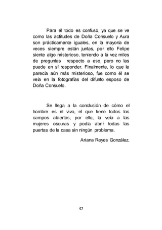 47
Para él todo es confuso, ya que se ve
como las actitudes de Doña Consuelo y Aura
son prácticamente iguales, en la mayoría de
veces siempre están juntas, por ello Felipe
siente algo misterioso, teniendo a la vez miles
de preguntas respecto a eso, pero no las
puede en sí responder. Finalmente, lo que le
parecía aún más misterioso, fue como él se
veía en la fotografías del difunto esposo de
Doña Consuelo.
Se llega a la conclusión de cómo el
hombre es el vivo, el que tiene todos los
campos abiertos, por ello, la veía a las
mujeres oscuras y podía abrir todas las
puertas de la casa sin ningún problema.
Ariana Reyes González.
 