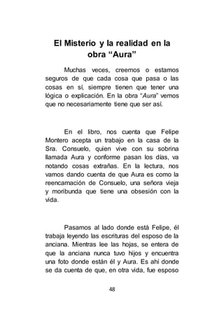 48
El Misterio y la realidad en la
obra “Aura”
Muchas veces, creemos o estamos
seguros de que cada cosa que pasa o las
cosas en sí, siempre tienen que tener una
lógica o explicación. En la obra “Aura” vemos
que no necesariamente tiene que ser así.
En el libro, nos cuenta que Felipe
Montero acepta un trabajo en la casa de la
Sra. Consuelo, quien vive con su sobrina
llamada Aura y conforme pasan los días, va
notando cosas extrañas. En la lectura, nos
vamos dando cuenta de que Aura es como la
reencarnación de Consuelo, una señora vieja
y moribunda que tiene una obsesión con la
vida.
Pasamos al lado donde está Felipe, él
trabaja leyendo las escrituras del esposo de la
anciana. Mientras lee las hojas, se entera de
que la anciana nunca tuvo hijos y encuentra
una foto donde están él y Aura. Es ahí donde
se da cuenta de que, en otra vida, fue esposo
 