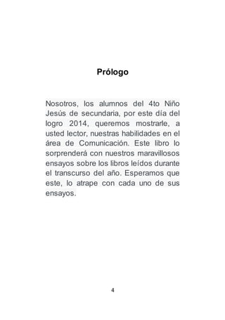 4
Prólogo
Nosotros, los alumnos del 4to Niño
Jesús de secundaria, por este día del
logro 2014, queremos mostrarle, a
usted lector, nuestras habilidades en el
área de Comunicación. Este libro lo
sorprenderá con nuestros maravillosos
ensayos sobre los libros leídos durante
el transcurso del año. Esperamos que
este, lo atrape con cada uno de sus
ensayos.
 