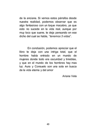 49
de la anciana. Si vemos estos párrafos desde
nuestra realidad, podemos observar que es
algo fantasioso con un toque macabro, ya que
esto no sucede en la vida real, aunque por
muy loco que suene, te deja pensando en ese
dicho del cual se habla, “tenemos 3 vidas”.
En conclusión, podemos apreciar que el
libro te deja con una intriga total, que el
hombre había entrado en un mundo de
mujeres donde todo era oscuridad y tinieblas,
y que en el mundo de los hombres hay mas
luz. Aura y Consuelo son una sola en busca
de la vida eterna y del amor
Ariana Vela
 