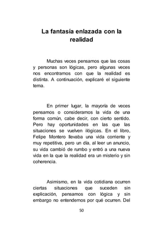 50
La fantasía enlazada con la
realidad
Muchas veces pensamos que las cosas
y personas son lógicas, pero algunas veces
nos encontramos con que la realidad es
distinta. A continuación, explicaré el siguiente
tema.
En primer lugar, la mayoría de veces
pensamos o consideramos la vida de una
forma común, cabe decir, con cierto sentido.
Pero hay oportunidades en las que las
situaciones se vuelven ilógicas. En el libro,
Felipe Montero llevaba una vida corriente y
muy repetitiva, pero un día, al leer un anuncio,
su vida cambió de rumbo y entró a una nueva
vida en la que la realidad era un misterio y sin
coherencia.
Asimismo, en la vida cotidiana ocurren
ciertas situaciones que suceden sin
explicación, pensamos con lógica y sin
embargo no entendemos por qué ocurren. Del
 