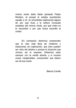 51
mismo modo debe haber pensado Felipe
Montero, el porqué le estaba sucediendo
aquello a él, no encontraba explicación alguna
de por qué Aura y la señora Consuelo
actuaban del mismo modo, por qué vivían en
la oscuridad o por qué nunca encontró al
criado.
En conclusión, debemos comprender
que la vida está llena de misterios y
situaciones sin explicación, que bien pueden
ser obra del destino o porque la situación que
vivimos así lo requiere. Debemos estar
siempre con la mente abierta, y si ocurren
cosas inexplicables, comprender que deben
ser de ese modo.
Blanca Carrillo
 