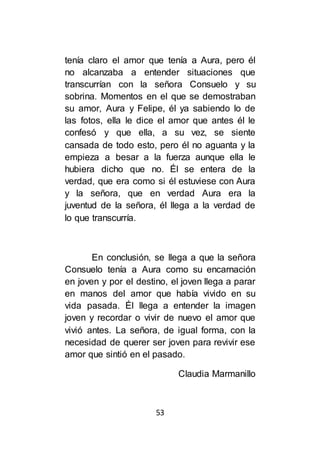 53
tenía claro el amor que tenía a Aura, pero él
no alcanzaba a entender situaciones que
transcurrían con la señora Consuelo y su
sobrina. Momentos en el que se demostraban
su amor, Aura y Felipe, él ya sabiendo lo de
las fotos, ella le dice el amor que antes él le
confesó y que ella, a su vez, se siente
cansada de todo esto, pero él no aguanta y la
empieza a besar a la fuerza aunque ella le
hubiera dicho que no. Él se entera de la
verdad, que era como si él estuviese con Aura
y la señora, que en verdad Aura era la
juventud de la señora, él llega a la verdad de
lo que transcurría.
En conclusión, se llega a que la señora
Consuelo tenía a Aura como su encarnación
en joven y por el destino, el joven llega a parar
en manos del amor que había vivido en su
vida pasada. Él llega a entender la imagen
joven y recordar o vivir de nuevo el amor que
vivió antes. La señora, de igual forma, con la
necesidad de querer ser joven para revivir ese
amor que sintió en el pasado.
Claudia Marmanillo
 