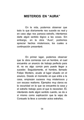 54
MISTERIOS EN “AURA”
En la vida, podemos observar que
todo lo que diariamente nos sucede es real y
en caso algo nos parezca extraño, intentamos
darle algún sentido lógico a las cosas. Sin
embargo, en la obra “Aura”, podremos
apreciar hechos misteriosos, los cuales a
continuación presentaré.
En primer lugar, podemos observar
que la obra comienza con un hombre, el cual
encuentra un anuncio de trabajo perfecto para
él, no es algo común pero puede llegar a
suceder. Seguidamente, el hombre, llamado
Felipe Montero, acude al lugar situado en el
anuncio. Desde el momento en que entra a la
casa, empiezan sucesos muy misteriosos y
con escaso realismo. Ejemplos muy claros es
la oscuridad en la que se encuentra la casa y
el extraño trabajo para el que lo necesitan. Él,
intentando darle algún sentido cuerdo, se da a
sí mismo como explicación que la vejez de
Consuelo la lleva a cometer actos extraños.
 