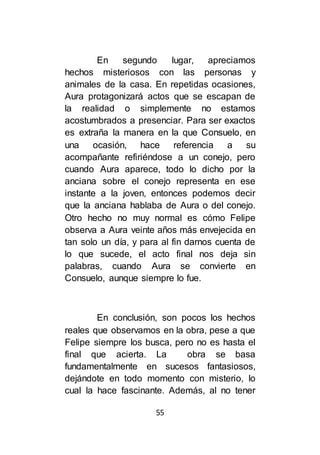 55
En segundo lugar, apreciamos
hechos misteriosos con las personas y
animales de la casa. En repetidas ocasiones,
Aura protagonizará actos que se escapan de
la realidad o simplemente no estamos
acostumbrados a presenciar. Para ser exactos
es extraña la manera en la que Consuelo, en
una ocasión, hace referencia a su
acompañante refiriéndose a un conejo, pero
cuando Aura aparece, todo lo dicho por la
anciana sobre el conejo representa en ese
instante a la joven, entonces podemos decir
que la anciana hablaba de Aura o del conejo.
Otro hecho no muy normal es cómo Felipe
observa a Aura veinte años más envejecida en
tan solo un día, y para al fin darnos cuenta de
lo que sucede, el acto final nos deja sin
palabras, cuando Aura se convierte en
Consuelo, aunque siempre lo fue.
En conclusión, son pocos los hechos
reales que observamos en la obra, pese a que
Felipe siempre los busca, pero no es hasta el
final que acierta. La obra se basa
fundamentalmente en sucesos fantasiosos,
dejándote en todo momento con misterio, lo
cual la hace fascinante. Además, al no tener
 
