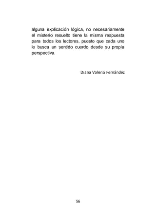 56
alguna explicación lógica, no necesariamente
el misterio resuelto tiene la misma respuesta
para todos los lectores, puesto que cada uno
le busca un sentido cuerdo desde su propia
perspectiva.
Diana Valeria Fernández
 