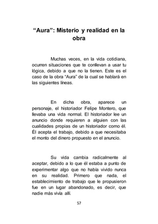 57
“Aura”: Misterio y realidad en la
obra
Muchas veces, en la vida cotidiana,
ocurren situaciones que te conllevan a usar tu
lógica, debido a que no la tienen. Este es el
caso de la obra “Aura” de la cual se hablará en
las siguientes líneas.
En dicha obra, aparece un
personaje, el historiador Felipe Montero, que
llevaba una vida normal. El historiador lee un
anuncio donde requieren a alguien con las
cualidades propias de un historiador como él.
Él acepta el trabajo, debido a que necesitaba
el monto del dinero propuesto en el anuncio.
Su vida cambia radicalmente al
aceptar, debido a lo que él estaba a punto de
experimentar algo que no había vivido nunca
en su realidad. Primero que nada, el
establecimiento de trabajo que le propusieron
fue en un lugar abandonado, es decir, que
nadie más vivía allí.
 