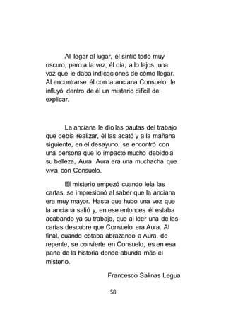 58
Al llegar al lugar, él sintió todo muy
oscuro, pero a la vez, él oía, a lo lejos, una
voz que le daba indicaciones de cómo llegar.
Al encontrarse él con la anciana Consuelo, le
influyó dentro de él un misterio difícil de
explicar.
La anciana le dio las pautas del trabajo
que debía realizar, él las acató y a la mañana
siguiente, en el desayuno, se encontró con
una persona que lo impactó mucho debido a
su belleza, Aura. Aura era una muchacha que
vivía con Consuelo.
El misterio empezó cuando leía las
cartas, se impresionó al saber que la anciana
era muy mayor. Hasta que hubo una vez que
la anciana salió y, en ese entonces él estaba
acabando ya su trabajo, que al leer una de las
cartas descubre que Consuelo era Aura. Al
final, cuando estaba abrazando a Aura, de
repente, se convierte en Consuelo, es en esa
parte de la historia donde abunda más el
misterio.
Francesco Salinas Legua
 