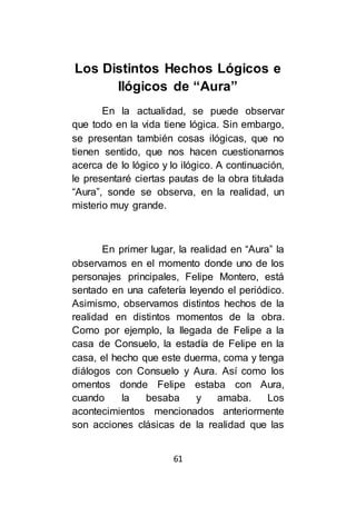 61
Los Distintos Hechos Lógicos e
Ilógicos de “Aura”
En la actualidad, se puede observar
que todo en la vida tiene lógica. Sin embargo,
se presentan también cosas ilógicas, que no
tienen sentido, que nos hacen cuestionarnos
acerca de lo lógico y lo ilógico. A continuación,
le presentaré ciertas pautas de la obra titulada
“Aura”, sonde se observa, en la realidad, un
misterio muy grande.
En primer lugar, la realidad en “Aura” la
observamos en el momento donde uno de los
personajes principales, Felipe Montero, está
sentado en una cafetería leyendo el periódico.
Asimismo, observamos distintos hechos de la
realidad en distintos momentos de la obra.
Como por ejemplo, la llegada de Felipe a la
casa de Consuelo, la estadía de Felipe en la
casa, el hecho que este duerma, coma y tenga
diálogos con Consuelo y Aura. Así como los
omentos donde Felipe estaba con Aura,
cuando la besaba y amaba. Los
acontecimientos mencionados anteriormente
son acciones clásicas de la realidad que las
 