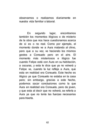 62
observamos o realizamos diariamente en
nuestra vida familiar o laboral.
En segundo lugar, encontramos
también los momentos ilógicos o de misterio
de la obra que nos hace cuestionarnos acerca
de si es o no real. Como por ejemplo, el
momento donde ve a Aura matando al chivo,
pero que a su vez, ve haciendo los mismos
gestos a Consuelo pero en el aire. El
momento más misteriosos e ilógico fue
cuando Felipe está con Aura en su habitación,
a oscuras, y esta le dice que ya no volverá y
Felipe ve, cuando la luz refleja a Aura, que
esta en realidad era Consuelo. Este hecho es
ilógico ya que Consuelo no estaba en la casa
pero; sin embargo, gracias a este hecho,
podemos sacar conclusiones como la que
Aura en realidad era Consuelo, pero de joven,
y que esta al decir que no volverá, se refería a
Aura ya que no tenía las fuerzas necesarias
para traerla.
 