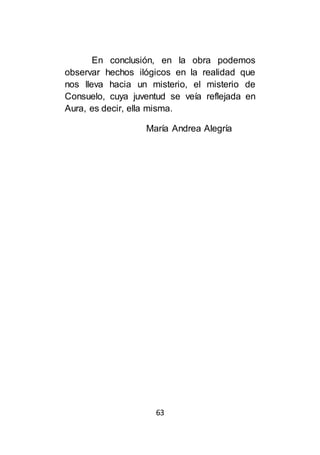 63
En conclusión, en la obra podemos
observar hechos ilógicos en la realidad que
nos lleva hacia un misterio, el misterio de
Consuelo, cuya juventud se veía reflejada en
Aura, es decir, ella misma.
María Andrea Alegría
 