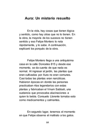 64
Aura: Un misterio resuelto
En la vida, hay cosas que tienen lógica
y sentido, como hay otras que no lo tienen. En
la obra, la mayoría de los sucesos no tienen
sentido y eso Felipe Montero lo nota
rápidamente, y lo sabe. A continuación,
explicaré los porqués de la obra.
Felipe Montero llega a una antiquísima
casa en la calle Donceles 815 y desde ese
momento, se da cuenta de que nada es
normal. Al ingresar al jardín, las plantas que
eran cultivadas por Aura no eran comunes.
Casi todas las plantas eran narcóticas.
Hubieron épocas en donde las personas
practicaban ritos legendarios con estas
plantas y fabricaban el Vinum Sabbati, una
sustancia que provocaba alucinaciones a
quien lo bebía. Consuelo Llorente tomaba esto
como medicamentos y calmantes.
En segundo lugar, tenemos el momento
en que Felipe observa el maltrato a los gatos.
 