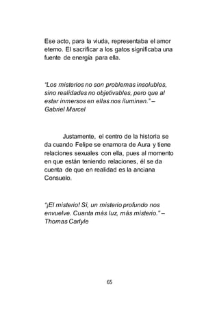 65
Ese acto, para la viuda, representaba el amor
eterno. El sacrificar a los gatos significaba una
fuente de energía para ella.
“Los misterios no son problemas insolubles,
sino realidades no objetivables, pero que al
estar inmersos en ellas nos iluminan.” –
Gabriel Marcel
Justamente, el centro de la historia se
da cuando Felipe se enamora de Aura y tiene
relaciones sexuales con ella, pues al momento
en que están teniendo relaciones, él se da
cuenta de que en realidad es la anciana
Consuelo.
“¡El misterio! Sí, un misterio profundo nos
envuelve. Cuanta más luz, más misterio.” –
Thomas Carlyle
 