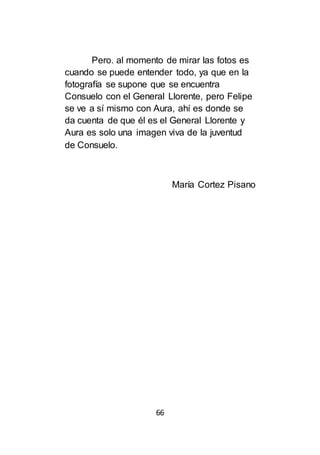 66
Pero. al momento de mirar las fotos es
cuando se puede entender todo, ya que en la
fotografía se supone que se encuentra
Consuelo con el General Llorente, pero Felipe
se ve a sí mismo con Aura, ahí es donde se
da cuenta de que él es el General Llorente y
Aura es solo una imagen viva de la juventud
de Consuelo.
María Cortez Pisano
 