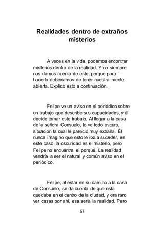 67
Realidades dentro de extraños
misterios
A veces en la vida, podemos encontrar
misterios dentro de la realidad. Y no siempre
nos damos cuenta de esto, porque para
hacerlo deberíamos de tener nuestra mente
abierta. Explico esto a continuación.
Felipe ve un aviso en el periódico sobre
un trabajo que describe sus capacidades, y él
decide tomar este trabajo. Al llegar a la casa
de la señora Consuelo, lo ve todo oscuro,
situación la cual le pareció muy extraña. Él
nunca imagino que esto le iba a suceder, en
este caso, la oscuridad es el misterio, pero
Felipe no encuentra el porqué. La realidad
vendría a ser el natural y común aviso en el
periódico.
Felipe, al estar en su camino a la casa
de Consuelo, se da cuenta de que esta
quedaba en el centro de la ciudad, y era raro
ver casas por ahí, esa sería la realidad. Pero
 