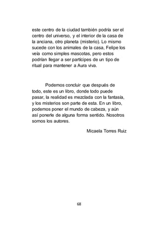 68
este centro de la ciudad también podría ser el
centro del universo, y el interior de la casa de
la anciana, otro planeta (misterio). Lo mismo
sucede con los animales de la casa, Felipe los
veía como simples mascotas, pero estos
podrían llegar a ser partícipes de un tipo de
ritual para mantener a Aura viva.
Podemos concluir que después de
todo, este es un libro, donde todo puede
pasar, la realidad es mezclada con la fantasía,
y los misterios son parte de esta. En un libro,
podemos poner el mundo de cabeza, y aún
así ponerle de alguna forma sentido. Nosotros
somos los autores.
Micaela Torres Ruiz
 