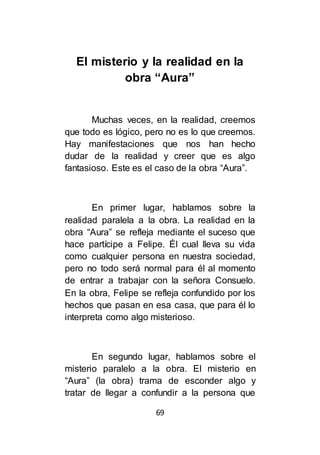 69
El misterio y la realidad en la
obra “Aura”
Muchas veces, en la realidad, creemos
que todo es lógico, pero no es lo que creemos.
Hay manifestaciones que nos han hecho
dudar de la realidad y creer que es algo
fantasioso. Este es el caso de la obra “Aura”.
En primer lugar, hablamos sobre la
realidad paralela a la obra. La realidad en la
obra “Aura” se refleja mediante el suceso que
hace partícipe a Felipe. Él cual lleva su vida
como cualquier persona en nuestra sociedad,
pero no todo será normal para él al momento
de entrar a trabajar con la señora Consuelo.
En la obra, Felipe se refleja confundido por los
hechos que pasan en esa casa, que para él lo
interpreta como algo misterioso.
En segundo lugar, hablamos sobre el
misterio paralelo a la obra. El misterio en
“Aura” (la obra) trama de esconder algo y
tratar de llegar a confundir a la persona que
 