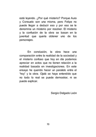 70
está leyendo. ¿Por qué misterio? Porque Aura
y Consuelo son una misma, pero Felipe no
puede llegar a deducir eso y por eso se le
denomina un misterio por resolver. El misterio
y la confusión de la obra se basan en la
juventud que quería obtener uno de los
personajes.
En conclusión, la obra hace una
comparación entre la realidad de la sociedad y
el misterio confuso que hoy en día podemos
apreciar en actos que no tienen relación a la
realidad basada en investigaciones. En este
ensayo he querido hacer un paralelo entre el
“hoy” y la obra. Ojalá se haya entendido que
no todo lo real se puede demostrar, ni se
puede explicar.
Sergio Delgado León
 