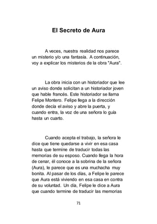 71
El Secreto de Aura
A veces, nuestra realidad nos parece
un misterio y/o una fantasía. A continuación,
voy a explicar los misterios de la obra "Aura".
La obra inicia con un historiador que lee
un aviso donde solicitan a un historiador joven
que hable francés. Este historiador se llama
Felipe Montero. Felipe llega a la dirección
donde decía el aviso y abre la puerta, y
cuando entra, la voz de una señora lo guía
hasta un cuarto.
Cuando acepta el trabajo, la señora le
dice que tiene quedarse a vivir en esa casa
hasta que termine de traducir todas las
memorias de su esposo. Cuando llega la hora
de cenar, él conoce a la sobrina de la señora
(Aura), le parece que es una muchacha muy
bonita. Al pasar de los días, a Felipe le parece
que Aura está viviendo en esa casa en contra
de su voluntad. Un día, Felipe le dice a Aura
que cuando termine de traducir las memorias
 