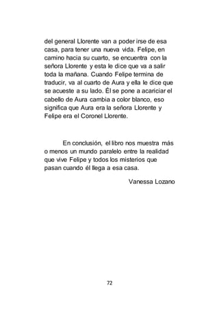 72
del general Llorente van a poder irse de esa
casa, para tener una nueva vida. Felipe, en
camino hacia su cuarto, se encuentra con la
señora Llorente y esta le dice que va a salir
toda la mañana. Cuando Felipe termina de
traducir, va al cuarto de Aura y ella le dice que
se acueste a su lado. Él se pone a acariciar el
cabello de Aura cambia a color blanco, eso
significa que Aura era la señora Llorente y
Felipe era el Coronel Llorente.
En conclusión, el libro nos muestra más
o menos un mundo paralelo entre la realidad
que vive Felipe y todos los misterios que
pasan cuando él llega a esa casa.
Vanessa Lozano
 