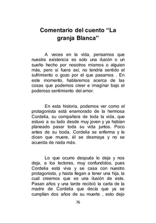 76
Comentario del cuento “La
granja Blanca”
A veces en la vida, pensamos que
nuestra existencia es solo una ilusión o un
sueño hecho por nosotros mismos o alguien
más, pero si fuera así, no tendría sentido el
sufrimiento o gozo por el que pasamos . En
este momento, hablaremos acerca de las
cosas que podemos creer e imaginar bajo el
poderoso sentimiento del amor.
En esta historia, podemos ver como el
protagonista está enamorado de la hermosa
Cordelia, su compañera de toda la vida, que
estuvo a su lado desde muy joven y ya habían
planeado pasar toda su vida juntos. Poco
antes de su boda, Cordelia se enferma y le
dicen que muere, él se desmaya y no se
acuerda de nada más.
Lo que ocurre después lo deja y nos
deja, a los lectores, muy confundidos, pues
Cordelia está viva y se casa con nuestro
protagonista, y hasta llegan a tener una hija, la
cual creemos que es una ilusión de este.
Pasan años y una tarde recibió la carta de la
madre de Cordelia que decía que ya se
cumplían dos años de su muerte , esto dejo
 
